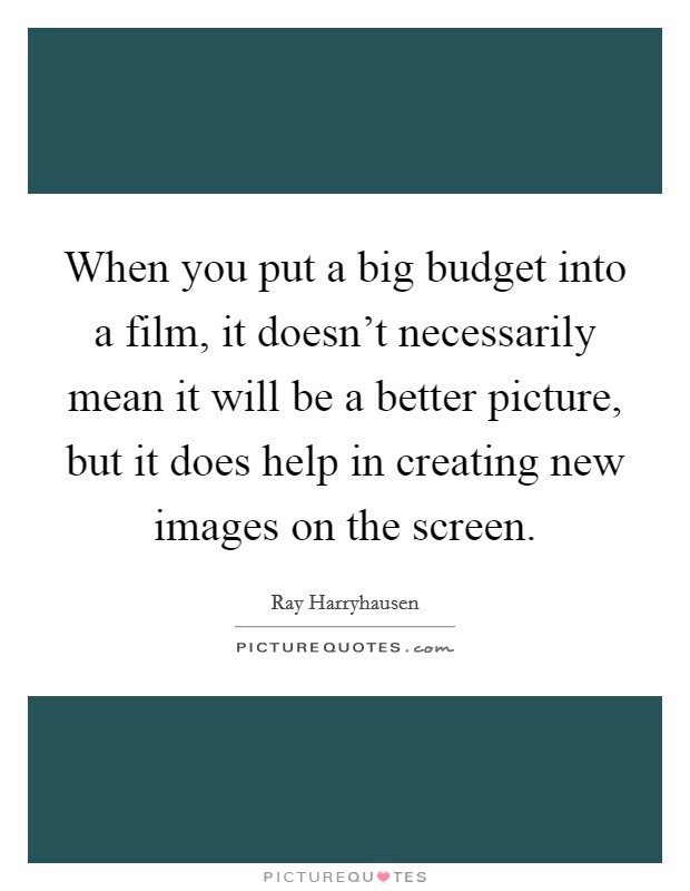 When you put a big budget into a film, it doesn't necessarily mean it will be a better picture, but it does help in creating new images on the screen. Picture Quote #1
