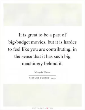 It is great to be a part of big-budget movies, but it is harder to feel like you are contributing, in the sense that it has such big machinery behind it Picture Quote #1