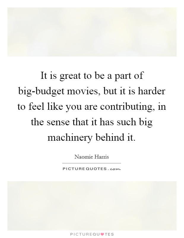 It is great to be a part of big-budget movies, but it is harder to feel like you are contributing, in the sense that it has such big machinery behind it. Picture Quote #1