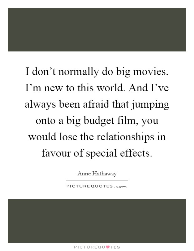 I don't normally do big movies. I'm new to this world. And I've always been afraid that jumping onto a big budget film, you would lose the relationships in favour of special effects. Picture Quote #1
