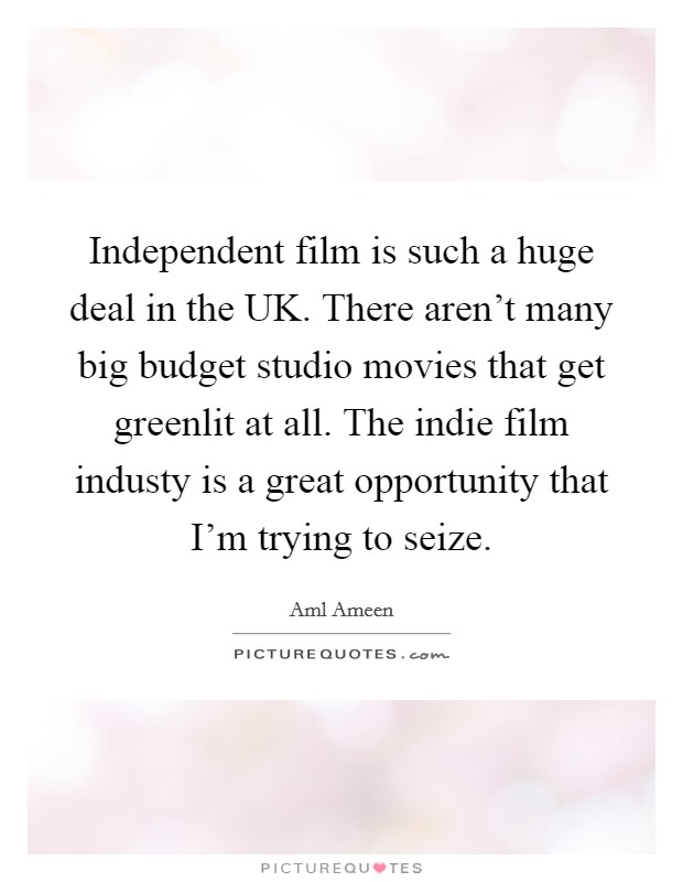Independent film is such a huge deal in the UK. There aren't many big budget studio movies that get greenlit at all. The indie film industy is a great opportunity that I'm trying to seize. Picture Quote #1