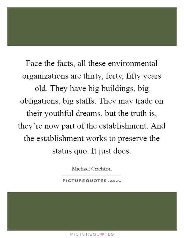 Face the facts, all these environmental organizations are thirty, forty, fifty years old. They have big buildings, big obligations, big staffs. They may trade on their youthful dreams, but the truth is, they're now part of the establishment. And the establishment works to preserve the status quo. It just does. Picture Quote #1