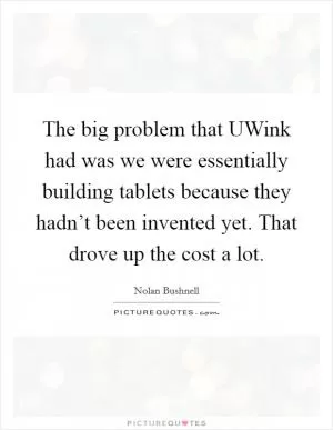 The big problem that UWink had was we were essentially building tablets because they hadn’t been invented yet. That drove up the cost a lot Picture Quote #1