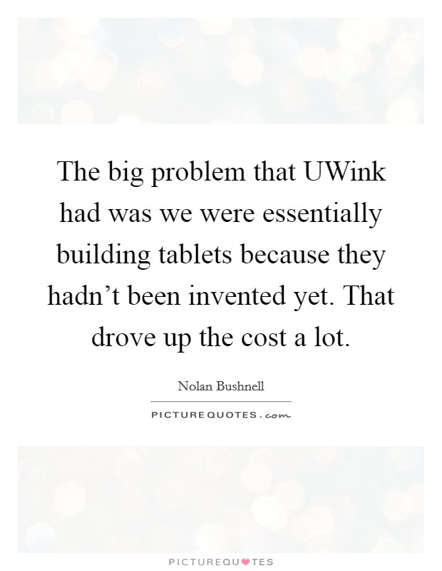 The big problem that UWink had was we were essentially building tablets because they hadn't been invented yet. That drove up the cost a lot. Picture Quote #1