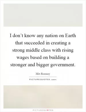 I don’t know any nation on Earth that succeeded in creating a strong middle class with rising wages based on building a stronger and bigger government Picture Quote #1