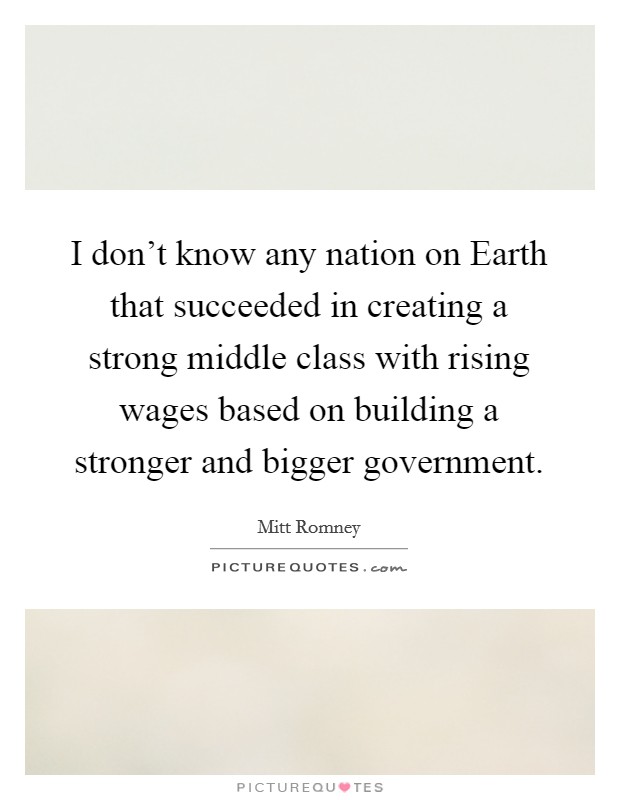 I don't know any nation on Earth that succeeded in creating a strong middle class with rising wages based on building a stronger and bigger government. Picture Quote #1