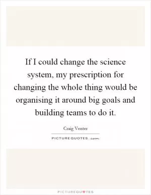 If I could change the science system, my prescription for changing the whole thing would be organising it around big goals and building teams to do it Picture Quote #1