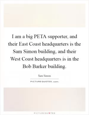 I am a big PETA supporter, and their East Coast headquarters is the Sam Simon building, and their West Coast headquarters is in the Bob Barker building Picture Quote #1
