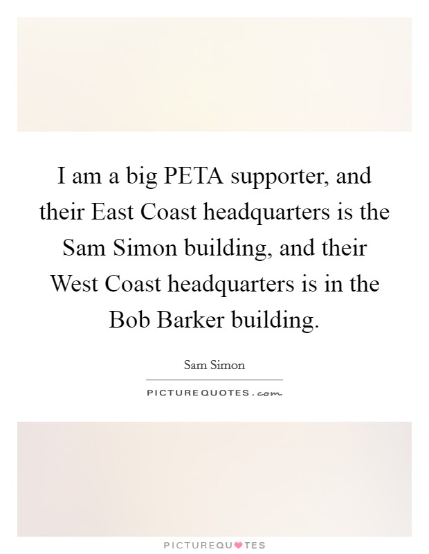 I am a big PETA supporter, and their East Coast headquarters is the Sam Simon building, and their West Coast headquarters is in the Bob Barker building. Picture Quote #1