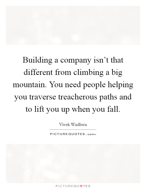 Building a company isn't that different from climbing a big mountain. You need people helping you traverse treacherous paths and to lift you up when you fall. Picture Quote #1