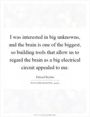 I was interested in big unknowns, and the brain is one of the biggest, so building tools that allow us to regard the brain as a big electrical circuit appealed to me Picture Quote #1