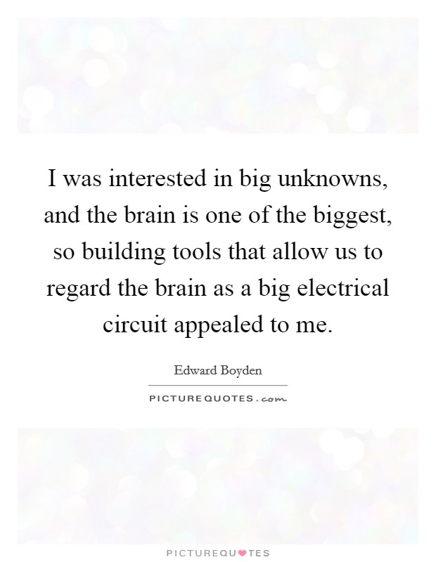 I was interested in big unknowns, and the brain is one of the biggest, so building tools that allow us to regard the brain as a big electrical circuit appealed to me. Picture Quote #1