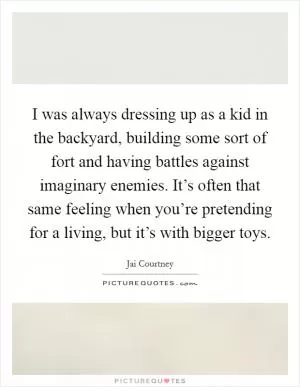 I was always dressing up as a kid in the backyard, building some sort of fort and having battles against imaginary enemies. It’s often that same feeling when you’re pretending for a living, but it’s with bigger toys Picture Quote #1
