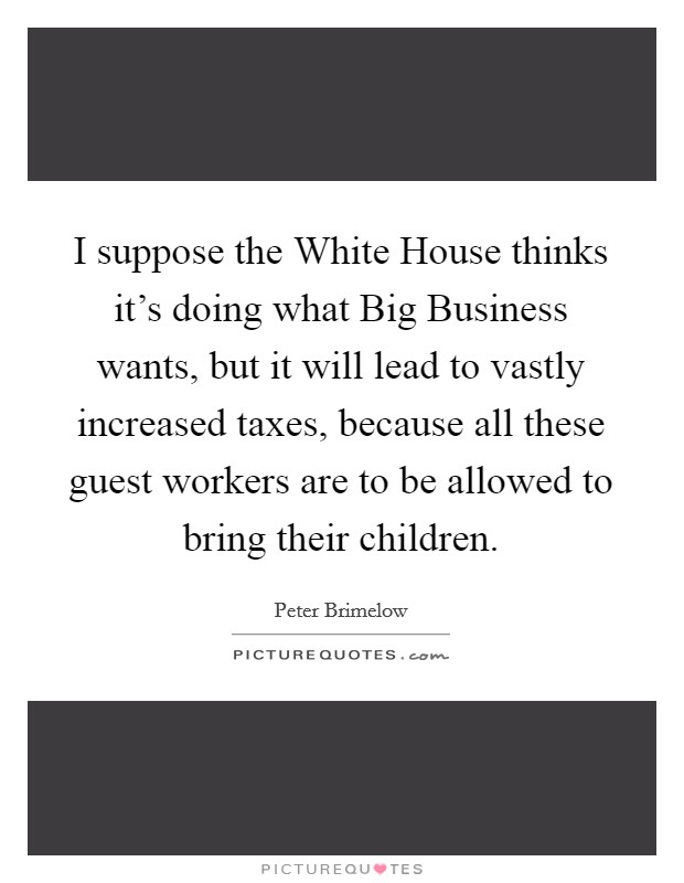 I suppose the White House thinks it's doing what Big Business wants, but it will lead to vastly increased taxes, because all these guest workers are to be allowed to bring their children. Picture Quote #1