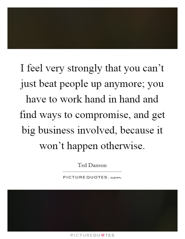 I feel very strongly that you can't just beat people up anymore; you have to work hand in hand and find ways to compromise, and get big business involved, because it won't happen otherwise. Picture Quote #1