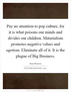 Pay no attention to pop culture, for it is what poisons our minds and divides our children. Materialism promotes negative values and egotism. Eliminate all of it. It is the plague of Big Business Picture Quote #1