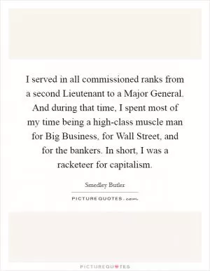 I served in all commissioned ranks from a second Lieutenant to a Major General. And during that time, I spent most of my time being a high-class muscle man for Big Business, for Wall Street, and for the bankers. In short, I was a racketeer for capitalism Picture Quote #1