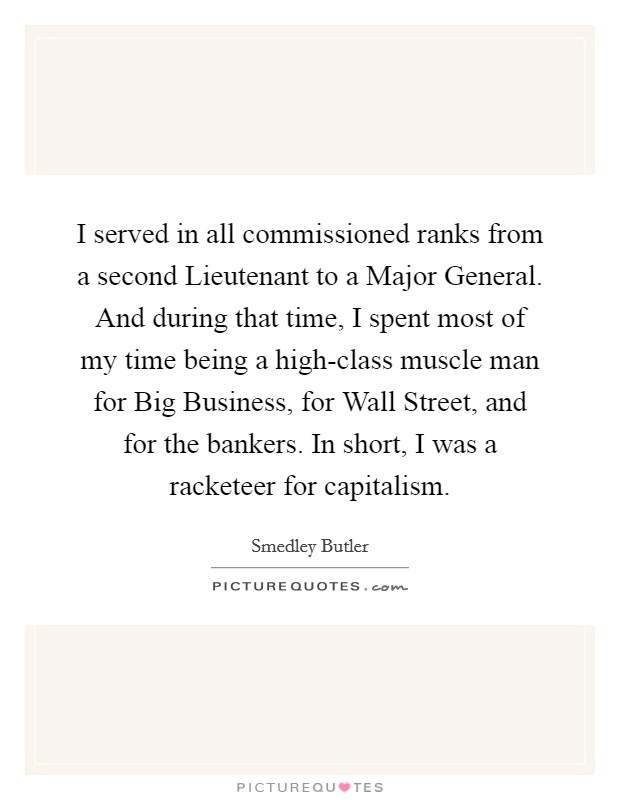 I served in all commissioned ranks from a second Lieutenant to a Major General. And during that time, I spent most of my time being a high-class muscle man for Big Business, for Wall Street, and for the bankers. In short, I was a racketeer for capitalism. Picture Quote #1