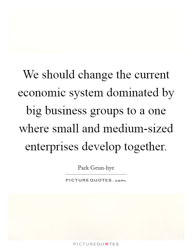 We should change the current economic system dominated by big business groups to a one where small and medium-sized enterprises develop together. Picture Quote #1
