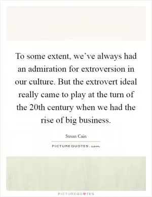 To some extent, we’ve always had an admiration for extroversion in our culture. But the extrovert ideal really came to play at the turn of the 20th century when we had the rise of big business Picture Quote #1
