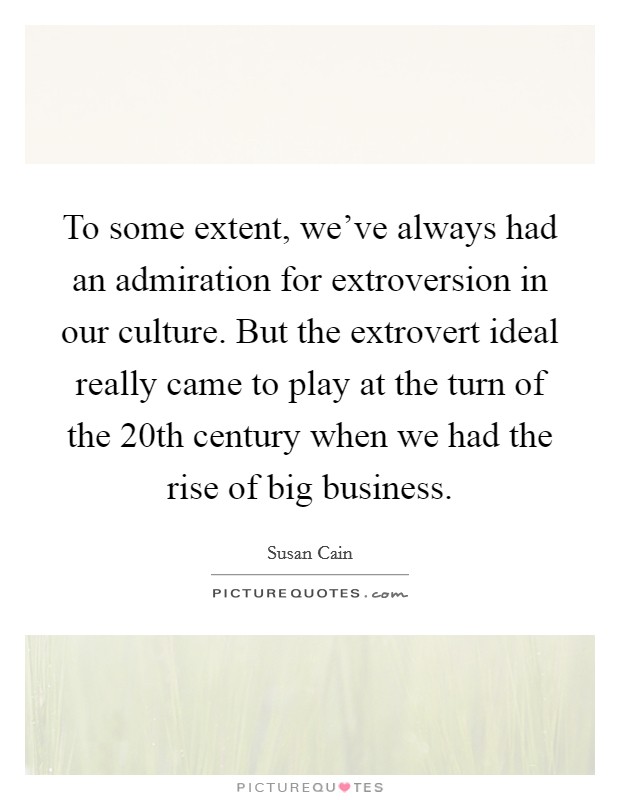 To some extent, we've always had an admiration for extroversion in our culture. But the extrovert ideal really came to play at the turn of the 20th century when we had the rise of big business. Picture Quote #1