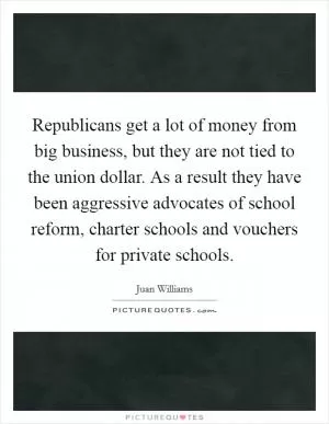 Republicans get a lot of money from big business, but they are not tied to the union dollar. As a result they have been aggressive advocates of school reform, charter schools and vouchers for private schools Picture Quote #1