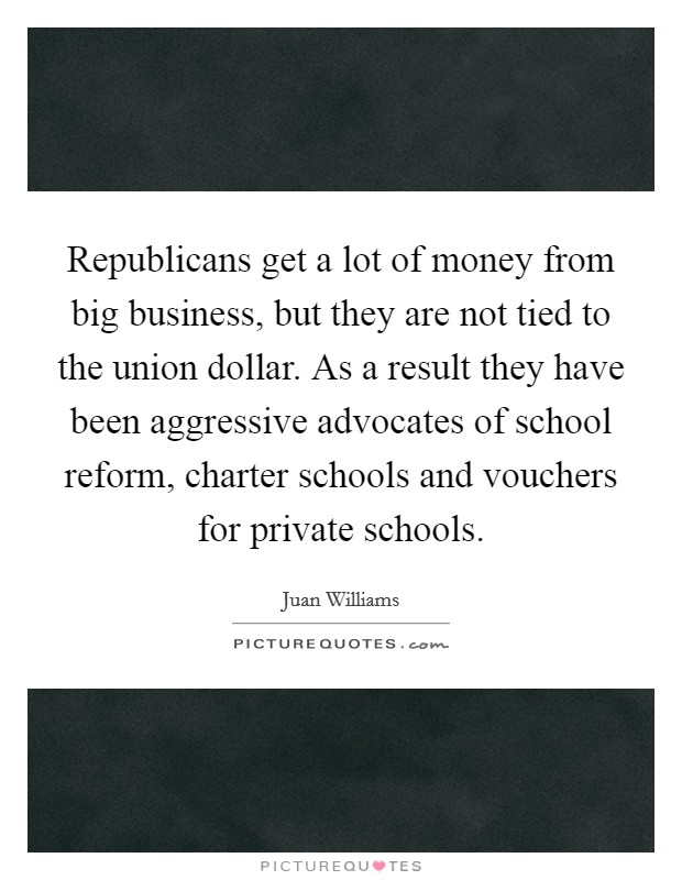 Republicans get a lot of money from big business, but they are not tied to the union dollar. As a result they have been aggressive advocates of school reform, charter schools and vouchers for private schools. Picture Quote #1