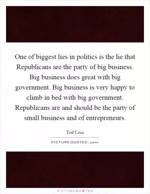One of biggest lies in politics is the lie that Republicans are the party of big business. Big business does great with big government. Big business is very happy to climb in bed with big government. Republicans are and should be the party of small business and of entrepreneurs Picture Quote #1