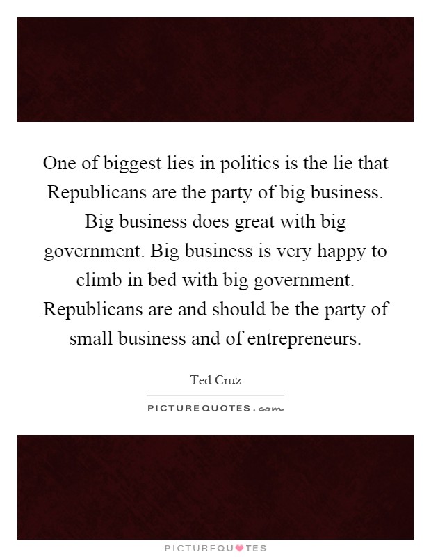 One of biggest lies in politics is the lie that Republicans are the party of big business. Big business does great with big government. Big business is very happy to climb in bed with big government. Republicans are and should be the party of small business and of entrepreneurs. Picture Quote #1