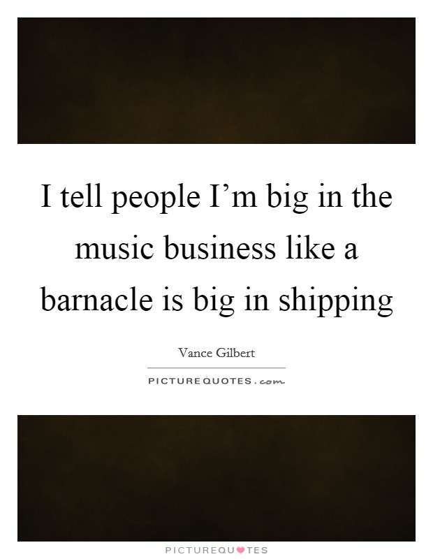 I tell people I'm big in the music business like a barnacle is big in shipping Picture Quote #1