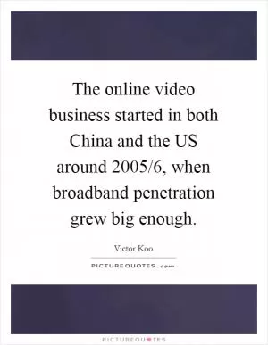 The online video business started in both China and the US around 2005/6, when broadband penetration grew big enough Picture Quote #1