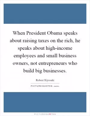 When President Obama speaks about raising taxes on the rich, he speaks about high-income employees and small business owners, not entrepreneurs who build big businesses Picture Quote #1