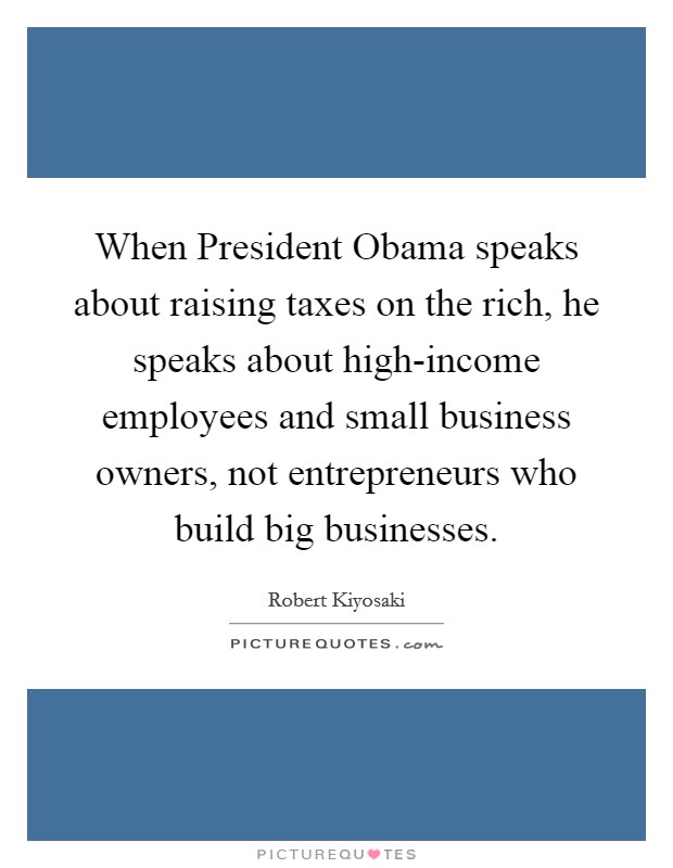 When President Obama speaks about raising taxes on the rich, he speaks about high-income employees and small business owners, not entrepreneurs who build big businesses. Picture Quote #1