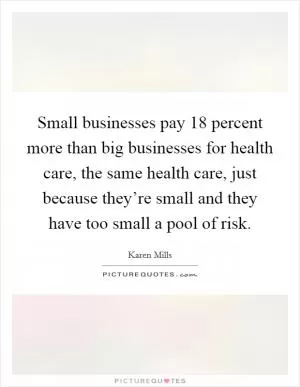 Small businesses pay 18 percent more than big businesses for health care, the same health care, just because they’re small and they have too small a pool of risk Picture Quote #1