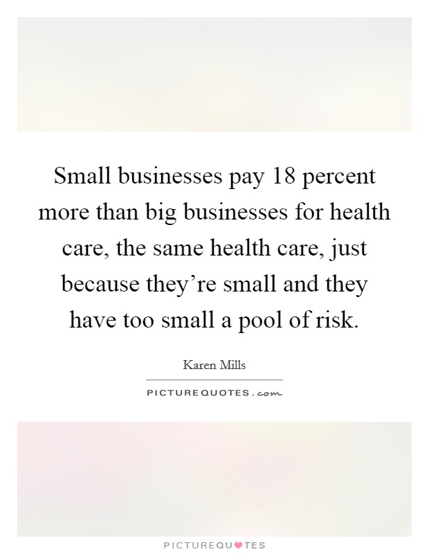 Small businesses pay 18 percent more than big businesses for health care, the same health care, just because they're small and they have too small a pool of risk. Picture Quote #1