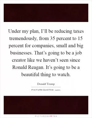 Under my plan, I’ll be reducing taxes tremendously, from 35 percent to 15 percent for companies, small and big businesses. That’s going to be a job creator like we haven’t seen since Ronald Reagan. It’s going to be a beautiful thing to watch Picture Quote #1