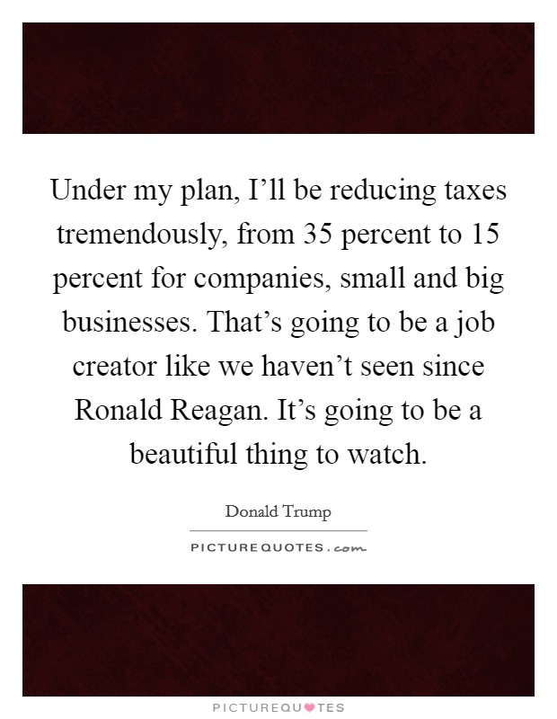 Under my plan, I'll be reducing taxes tremendously, from 35 percent to 15 percent for companies, small and big businesses. That's going to be a job creator like we haven't seen since Ronald Reagan. It's going to be a beautiful thing to watch. Picture Quote #1