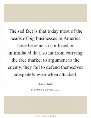 The sad fact is that today most of the heads of big businesses in America have become so confused or intimidated that, so far from carrying the free market to argument to the enemy, they fail to defend themselves adequately even when attacked Picture Quote #1