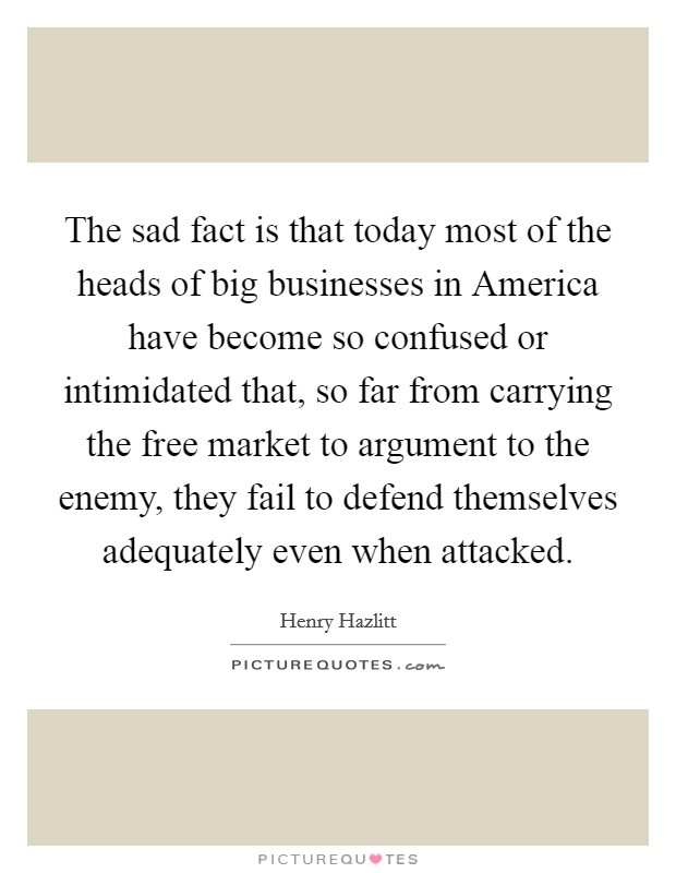 The sad fact is that today most of the heads of big businesses in America have become so confused or intimidated that, so far from carrying the free market to argument to the enemy, they fail to defend themselves adequately even when attacked. Picture Quote #1