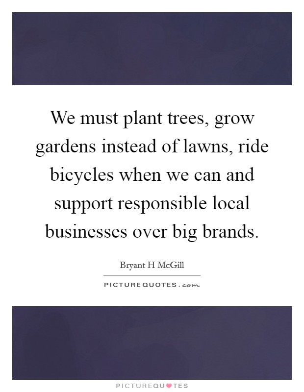 We must plant trees, grow gardens instead of lawns, ride bicycles when we can and support responsible local businesses over big brands. Picture Quote #1