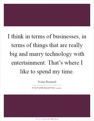I think in terms of businesses, in terms of things that are really big and marry technology with entertainment. That’s where I like to spend my time Picture Quote #1