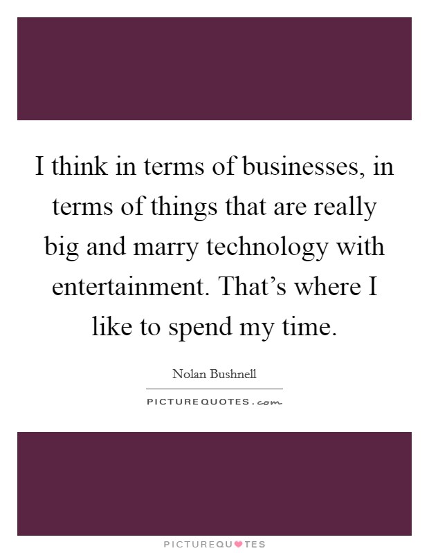 I think in terms of businesses, in terms of things that are really big and marry technology with entertainment. That's where I like to spend my time. Picture Quote #1