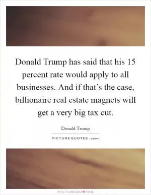 Donald Trump has said that his 15 percent rate would apply to all businesses. And if that’s the case, billionaire real estate magnets will get a very big tax cut Picture Quote #1