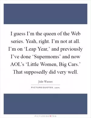 I guess I’m the queen of the Web series. Yeah, right. I’m not at all. I’m on ‘Leap Year,’ and previously I’ve done ‘Supermoms’ and now AOL’s ‘Little Women, Big Cars.’ That supposedly did very well Picture Quote #1