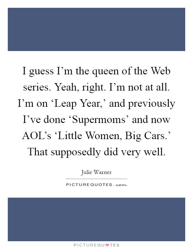 I guess I'm the queen of the Web series. Yeah, right. I'm not at all. I'm on ‘Leap Year,' and previously I've done ‘Supermoms' and now AOL's ‘Little Women, Big Cars.' That supposedly did very well. Picture Quote #1