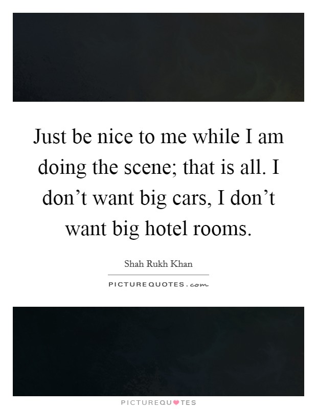 Just be nice to me while I am doing the scene; that is all. I don't want big cars, I don't want big hotel rooms. Picture Quote #1