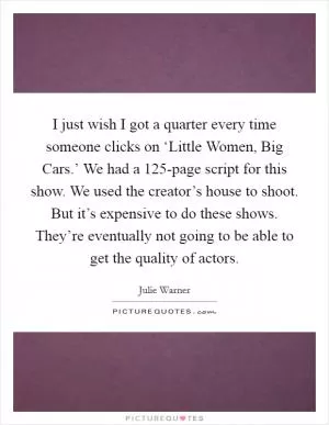 I just wish I got a quarter every time someone clicks on ‘Little Women, Big Cars.’ We had a 125-page script for this show. We used the creator’s house to shoot. But it’s expensive to do these shows. They’re eventually not going to be able to get the quality of actors Picture Quote #1