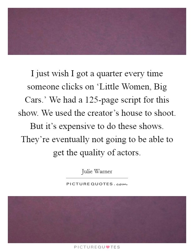 I just wish I got a quarter every time someone clicks on ‘Little Women, Big Cars.' We had a 125-page script for this show. We used the creator's house to shoot. But it's expensive to do these shows. They're eventually not going to be able to get the quality of actors. Picture Quote #1