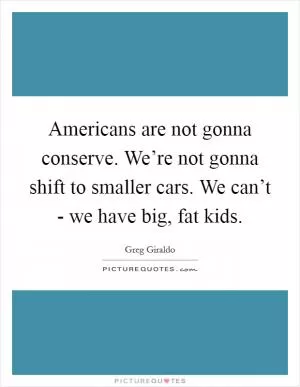 Americans are not gonna conserve. We’re not gonna shift to smaller cars. We can’t - we have big, fat kids Picture Quote #1