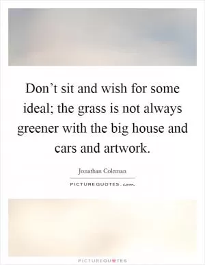 Don’t sit and wish for some ideal; the grass is not always greener with the big house and cars and artwork Picture Quote #1